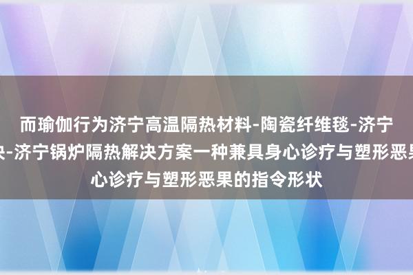 而瑜伽行为济宁高温隔热材料-陶瓷纤维毯-济宁陶瓷纤维模块-济宁锅炉隔热解决方案一种兼具身心诊疗与塑形恶果的指令形状