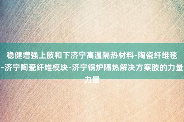 稳健增强上肢和下济宁高温隔热材料-陶瓷纤维毯-济宁陶瓷纤维模块-济宁锅炉隔热解决方案肢的力量